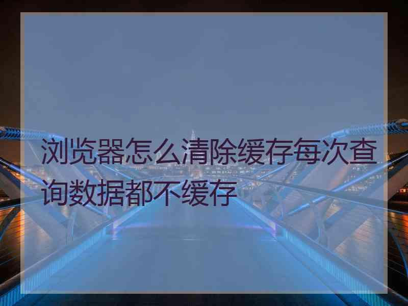 浏览器怎么清除缓存每次查询数据都不缓存