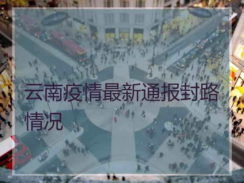 云南疫情最新通报封路情况