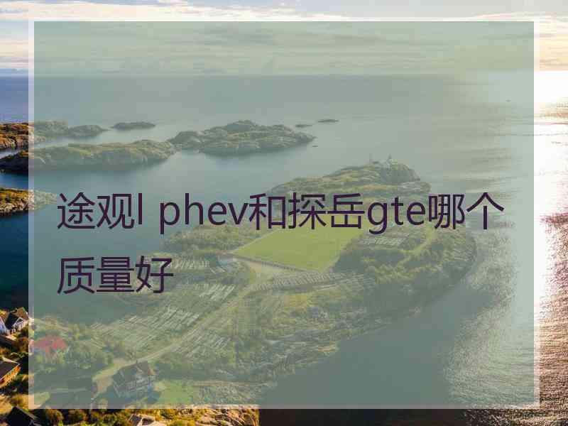 途观l phev和探岳gte哪个质量好