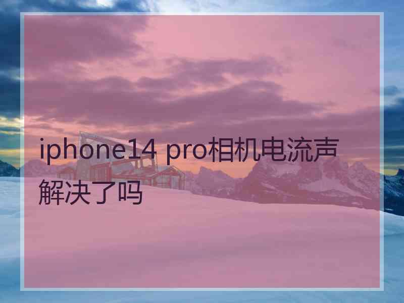 iphone14 pro相机电流声解决了吗