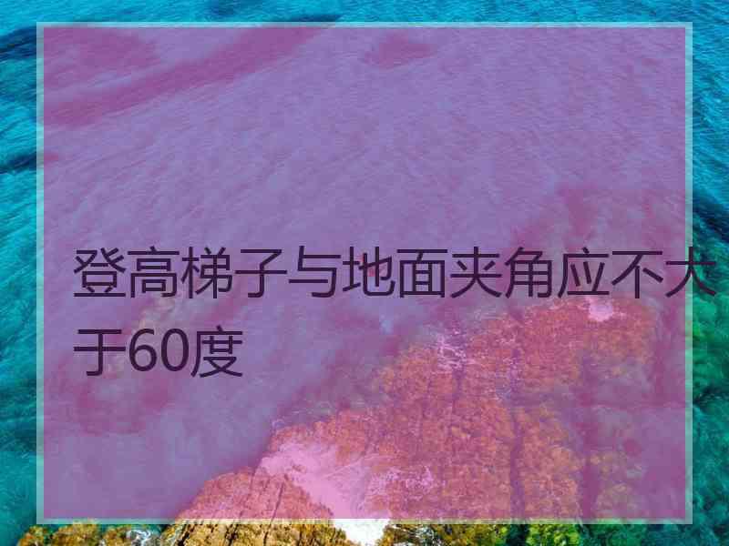 登高梯子与地面夹角应不大于60度