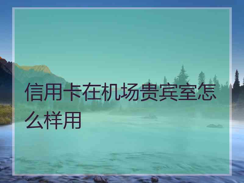 信用卡在机场贵宾室怎么样用