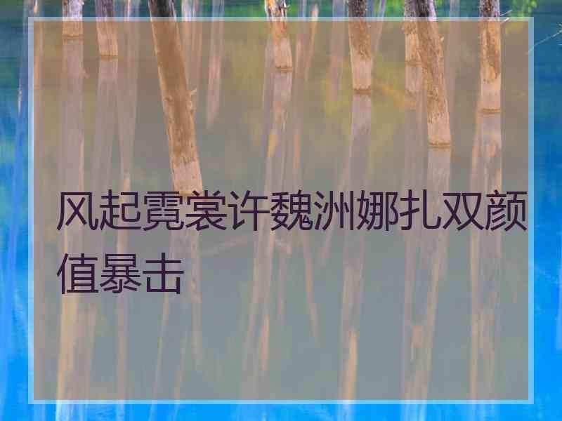 风起霓裳许魏洲娜扎双颜值暴击