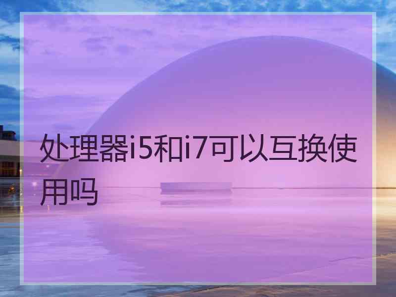 处理器i5和i7可以互换使用吗