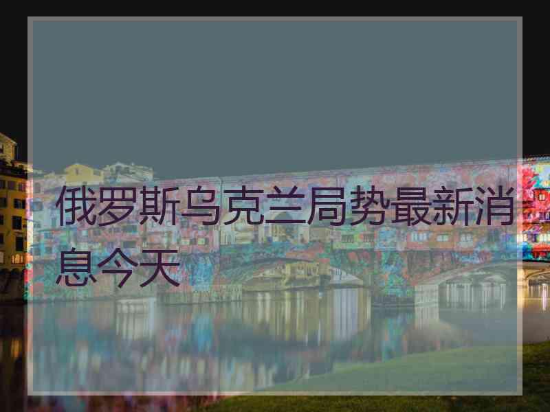 俄罗斯乌克兰局势最新消息今天