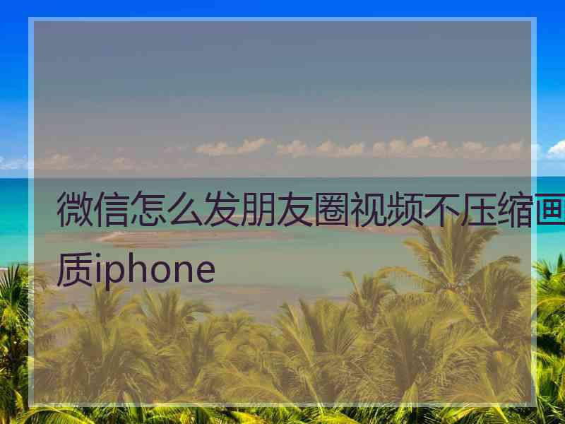 微信怎么发朋友圈视频不压缩画质iphone