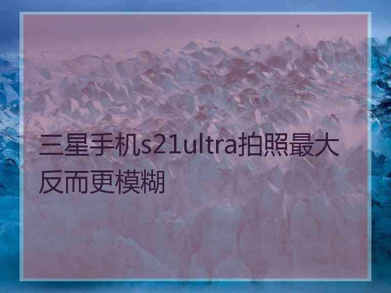 三星手机s21ultra拍照最大反而更模糊