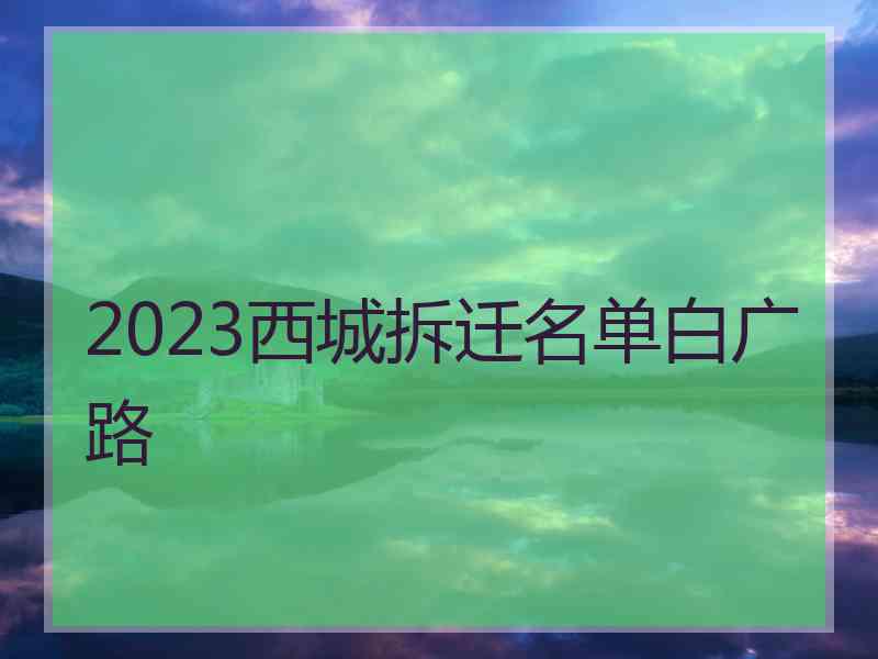 2023西城拆迁名单白广路