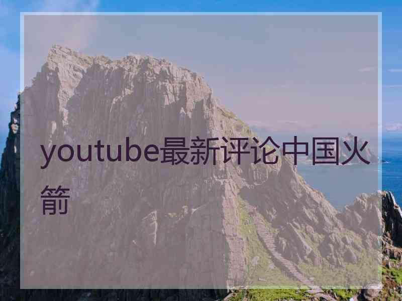 youtube最新评论中国火箭