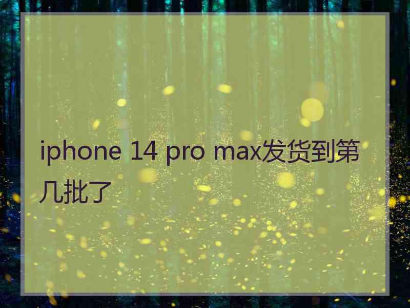 iphone 14 pro max发货到第几批了