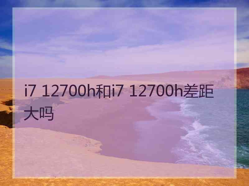 i7 12700h和i7 12700h差距大吗