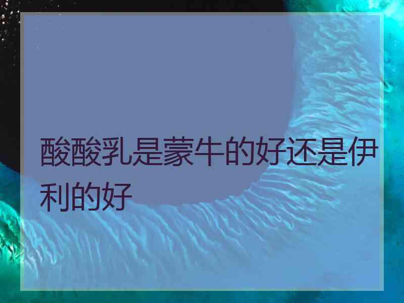 酸酸乳是蒙牛的好还是伊利的好