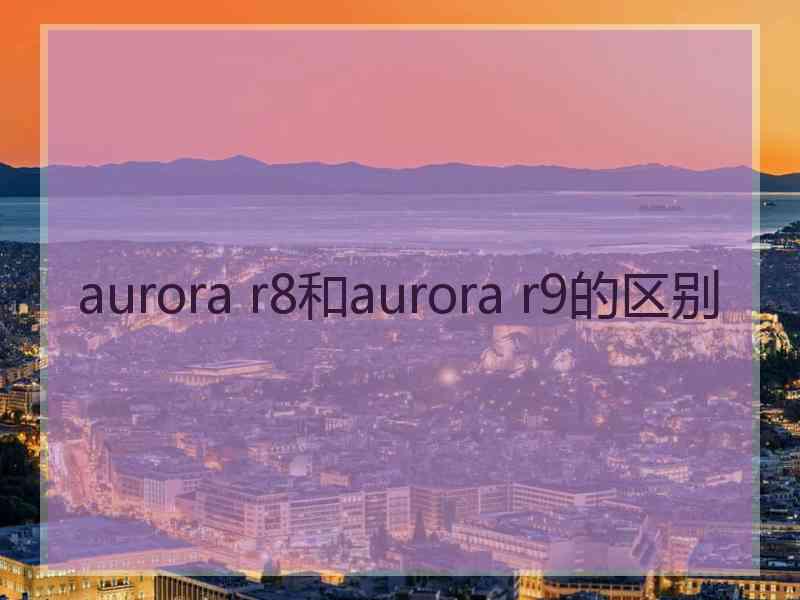 aurora r8和aurora r9的区别