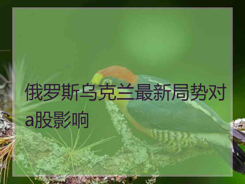 俄罗斯乌克兰最新局势对a股影响