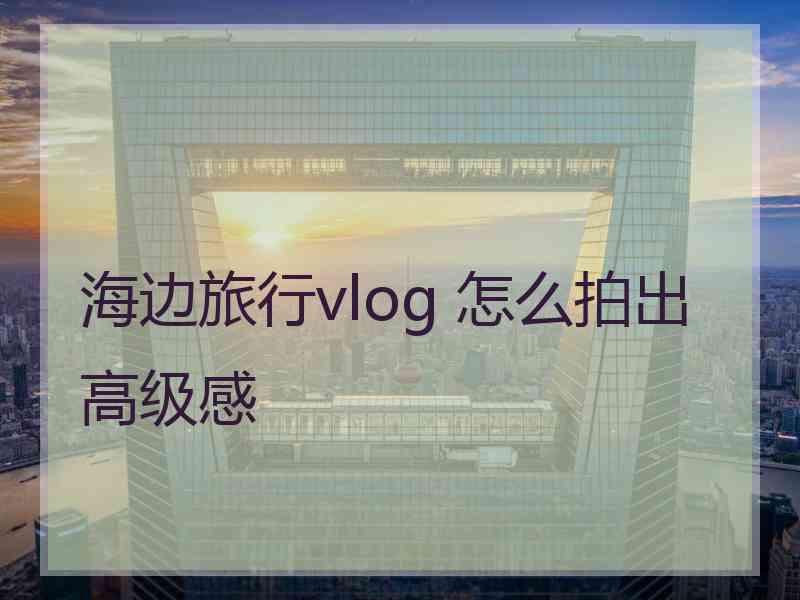 海边旅行vlog 怎么拍出高级感