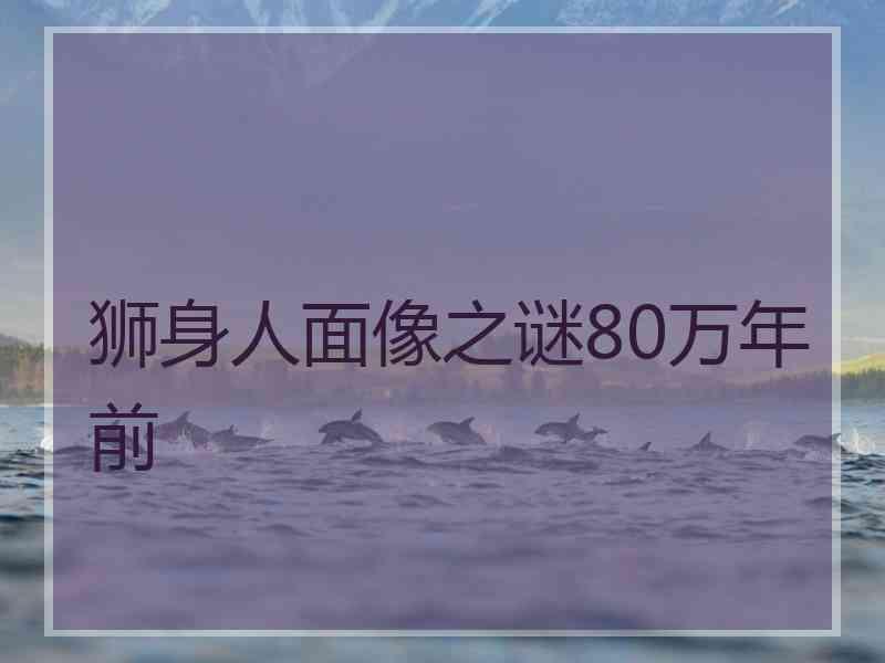 狮身人面像之谜80万年前