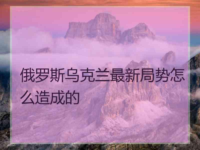 俄罗斯乌克兰最新局势怎么造成的