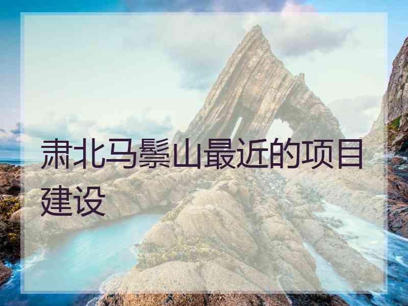 肃北马鬃山最近的项目建设