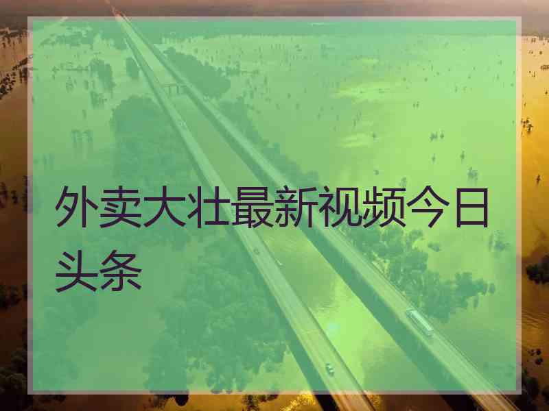 外卖大壮最新视频今日头条