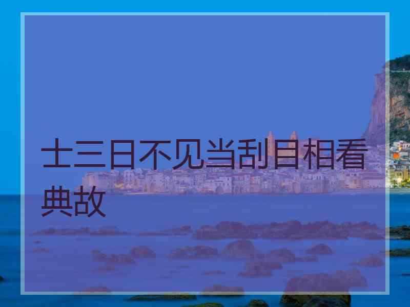 士三日不见当刮目相看典故