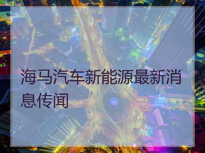 海马汽车新能源最新消息传闻