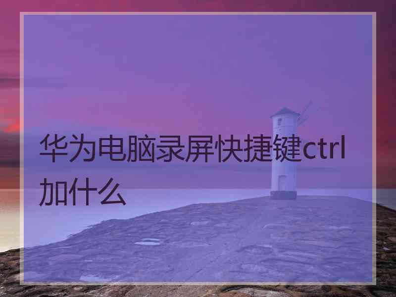 华为电脑录屏快捷键ctrl加什么