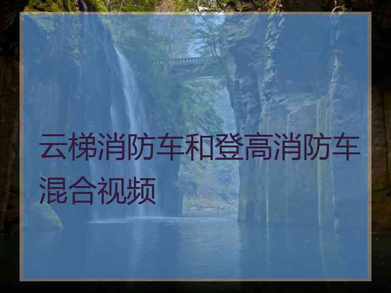 云梯消防车和登高消防车混合视频